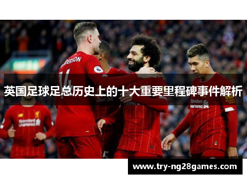 英国足球足总历史上的十大重要里程碑事件解析 英国足球足总历史上的十大重要里程碑事件解析
