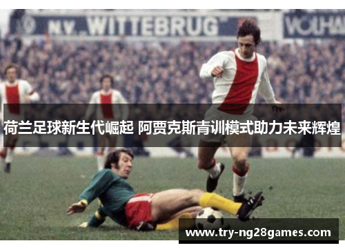 荷兰足球新生代崛起 阿贾克斯青训模式助力未来辉煌 荷兰足球新生代崛起 阿贾克斯青训模式助力未来辉煌