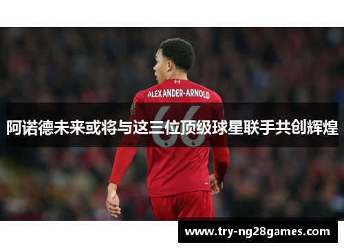 阿诺德未来或将与这三位顶级球星联手共创辉煌 阿诺德未来或将与这三位顶级球星联手共创辉煌