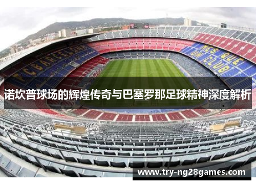 诺坎普球场的辉煌传奇与巴塞罗那足球精神深度解析 诺坎普球场的辉煌传奇与巴塞罗那足球精神深度解析