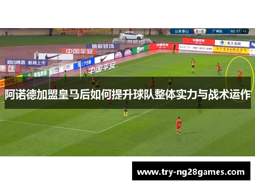 阿诺德加盟皇马后如何提升球队整体实力与战术运作 阿诺德加盟皇马后如何提升球队整体实力与战术运作