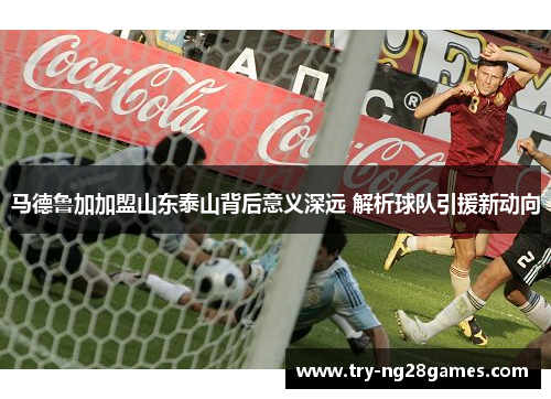 马德鲁加加盟山东泰山背后意义深远 解析球队引援新动向 马德鲁加加盟山东泰山背后意义深远 解析球队引援新动向
