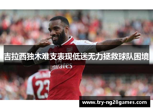 吉拉西独木难支表现低迷无力拯救球队困境 吉拉西独木难支表现低迷无力拯救球队困境